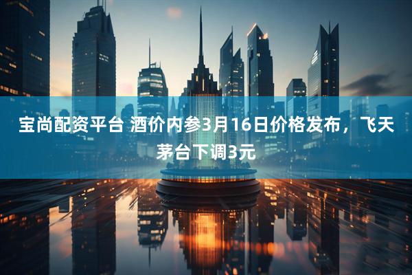 宝尚配资平台 酒价内参3月16日价格发布，飞天茅台下调3元
