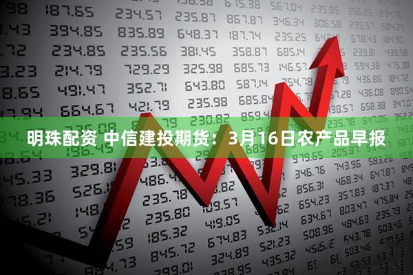 明珠配资 中信建投期货：3月16日农产品早报