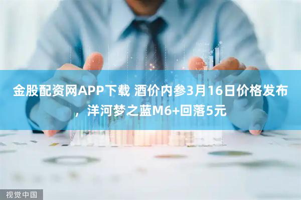 金股配资网APP下载 酒价内参3月16日价格发布，洋河梦之蓝M6+回落5元