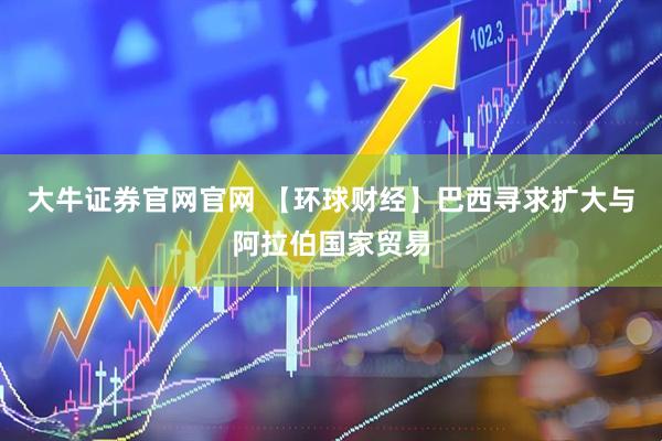 大牛证券官网官网 【环球财经】巴西寻求扩大与阿拉伯国家贸易
