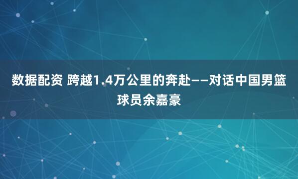 数据配资 跨越1.4万公里的奔赴——对话中国男篮球员余嘉豪