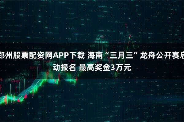 郑州股票配资网APP下载 海南“三月三”龙舟公开赛启动报名 最高奖金3万元