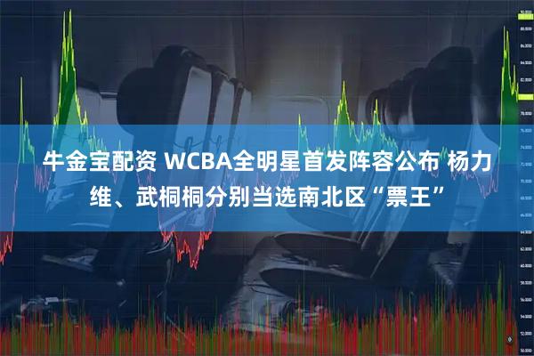 牛金宝配资 WCBA全明星首发阵容公布 杨力维、武桐桐分别当选南北区“票王”