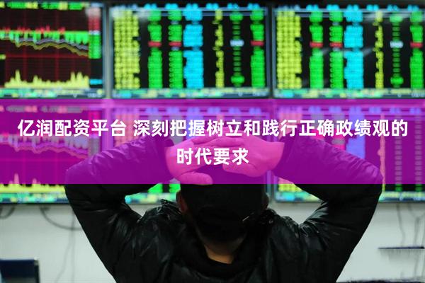 亿润配资平台 深刻把握树立和践行正确政绩观的时代要求
