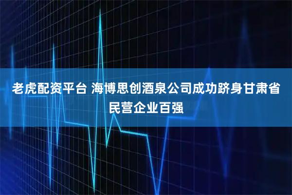 老虎配资平台 海博思创酒泉公司成功跻身甘肃省民营企业百强