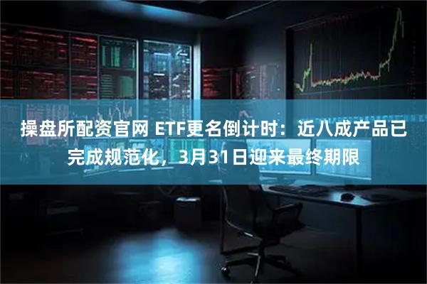 操盘所配资官网 ETF更名倒计时：近八成产品已完成规范化，3月31日迎来最终期限