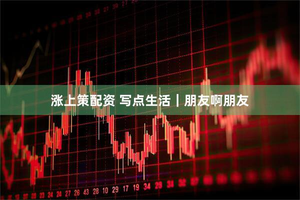 涨上策配资 写点生活｜朋友啊朋友
