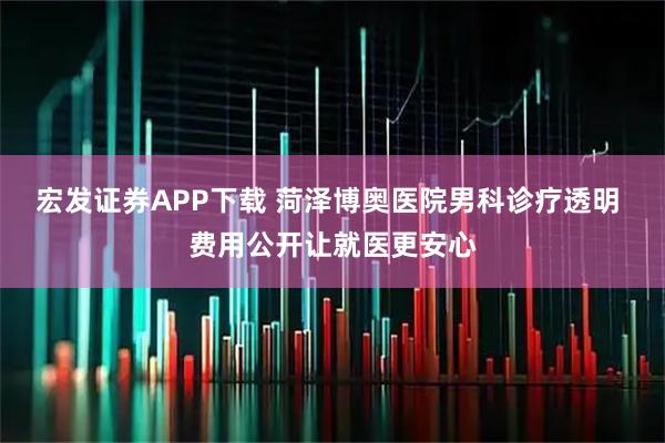 宏发证券APP下载 菏泽博奥医院男科诊疗透明 费用公开让就医更安心