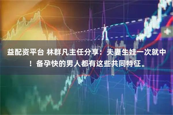 益配资平台 林群凡主任分享：夫妻生娃一次就中！备孕快的男人都有这些共同特征。