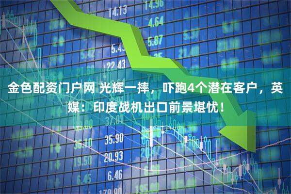 金色配资门户网 光辉一摔，吓跑4个潜在客户，英媒：印度战机出口前景堪忧！