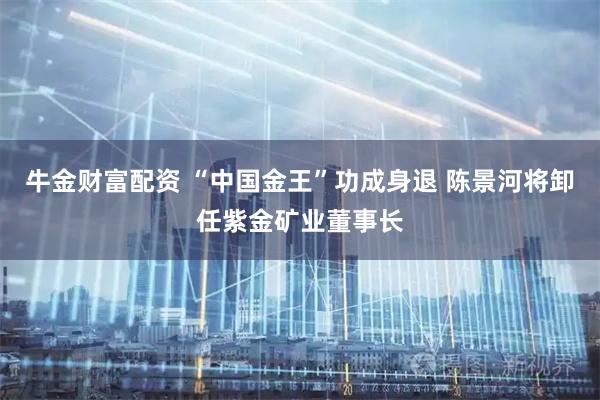 牛金财富配资 “中国金王”功成身退 陈景河将卸任紫金矿业董事长