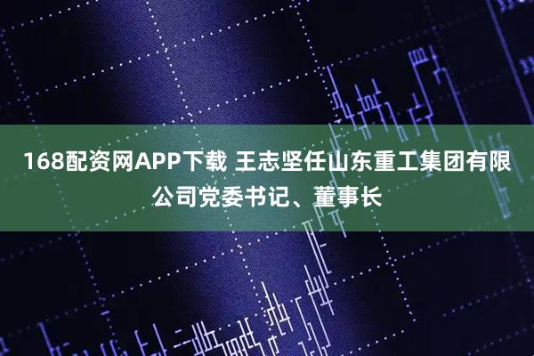 168配资网APP下载 王志坚任山东重工集团有限公司党委书记、董事长