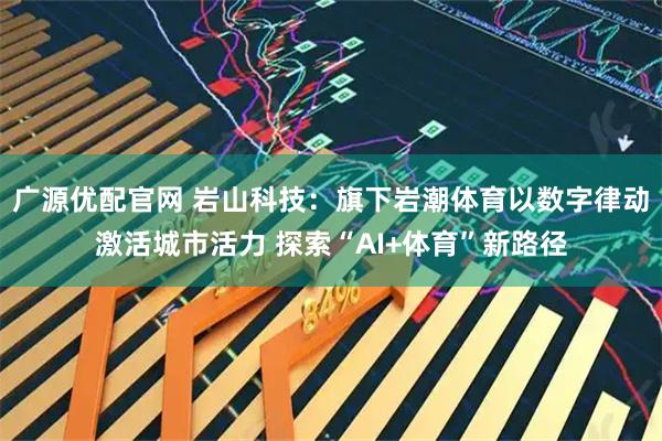 广源优配官网 岩山科技：旗下岩潮体育以数字律动激活城市活力 探索“AI+体育”新路径
