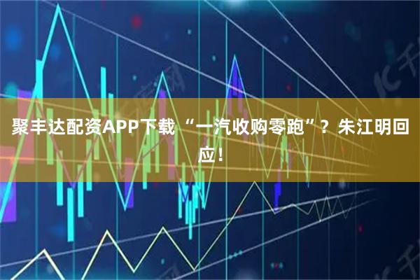 聚丰达配资APP下载 “一汽收购零跑”？朱江明回应！