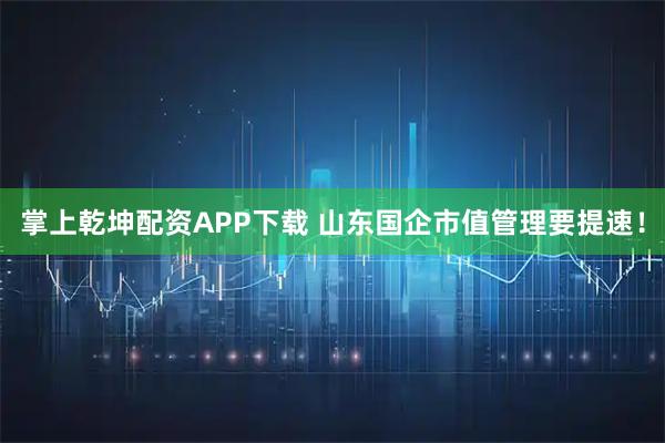 掌上乾坤配资APP下载 山东国企市值管理要提速！