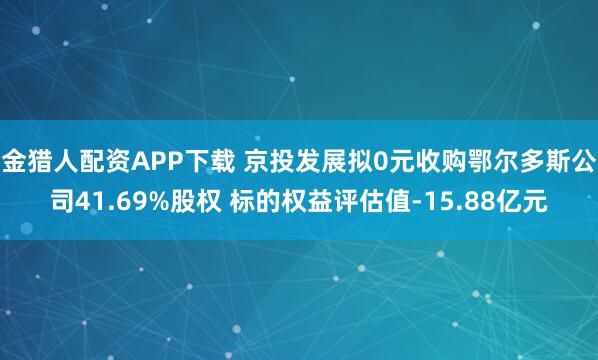 金猎人配资APP下载 京投发展拟0元收购鄂尔多斯公司41.69%股权 标的权益评估值-15.88亿元
