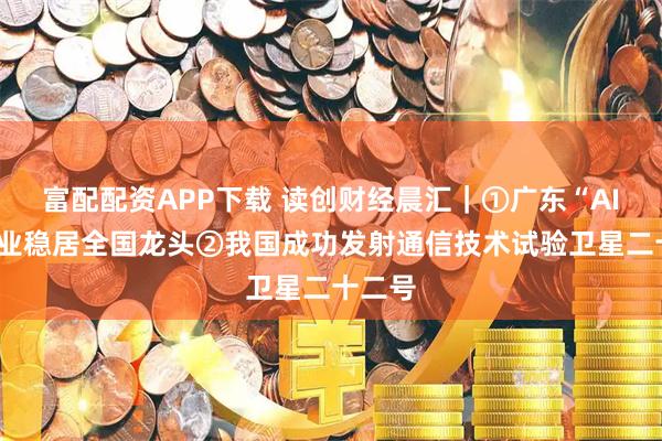富配配资APP下载 读创财经晨汇｜①广东“AIR”产业稳居全国龙头②我国成功发射通信技术试验卫星二十二号