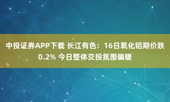 中投证券APP下载 长江有色：16日氧化铝期价跌0.2% 今日整体交投氛围偏暖