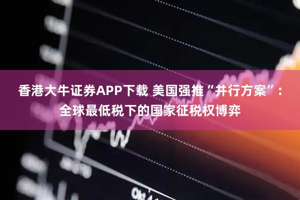 香港大牛证券APP下载 美国强推“并行方案”：全球最低税下的国家征税权博弈