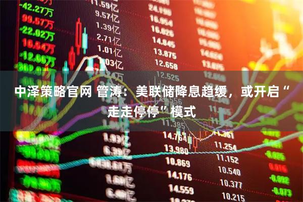 中泽策略官网 管涛：美联储降息趋缓，或开启“走走停停”模式