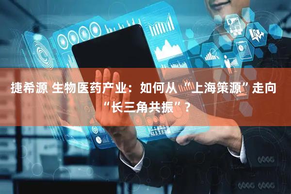 捷希源 生物医药产业：如何从 “上海策源”走向 “长三角共振”？
