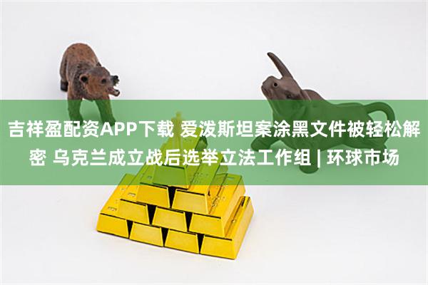 吉祥盈配资APP下载 爱泼斯坦案涂黑文件被轻松解密 乌克兰成立战后选举立法工作组 | 环球市场