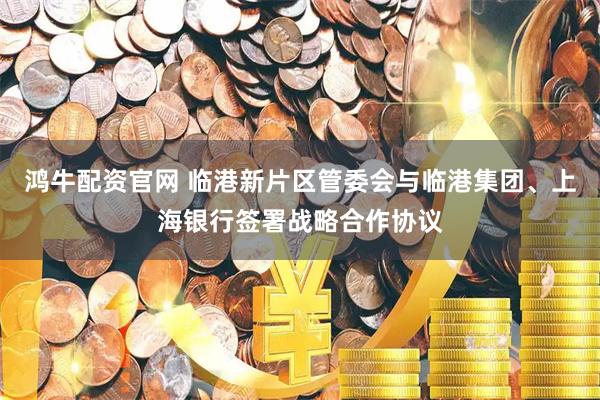 鸿牛配资官网 临港新片区管委会与临港集团、上海银行签署战略合作协议