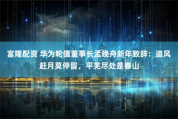 富隆配资 华为轮值董事长孟晚舟新年致辞：追风赶月莫停留，平芜尽处是春山