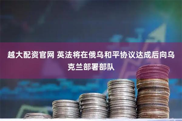 越大配资官网 英法将在俄乌和平协议达成后向乌克兰部署部队