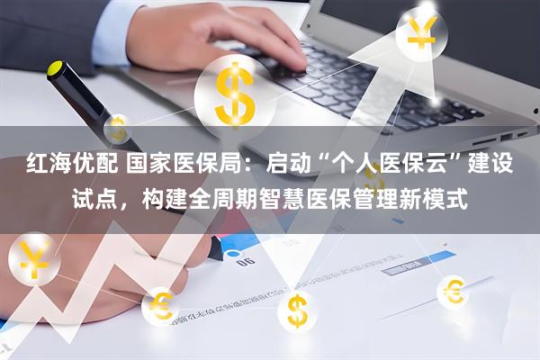 红海优配 国家医保局：启动“个人医保云”建设试点，构建全周期智慧医保管理新模式