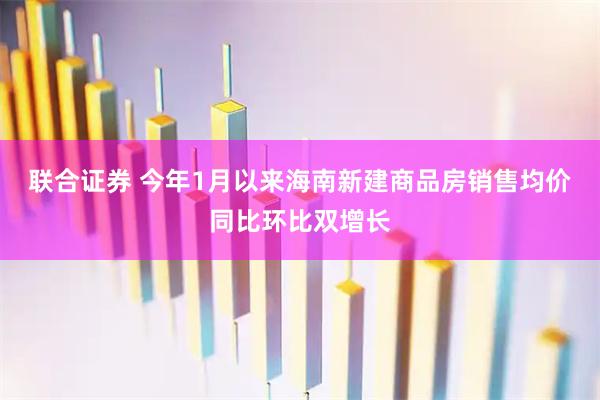 联合证券 今年1月以来海南新建商品房销售均价同比环比双增长