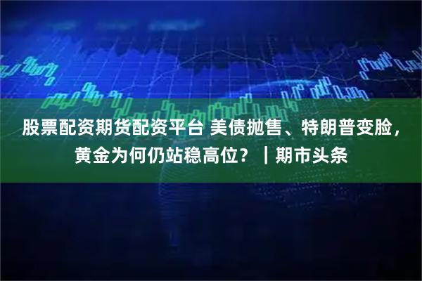 股票配资期货配资平台 美债抛售、特朗普变脸，黄金为何仍站稳高位？｜期市头条