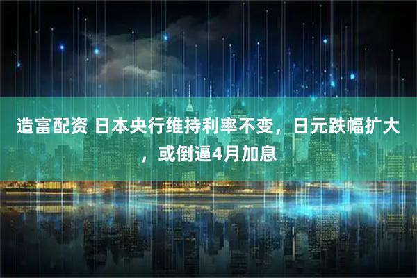 造富配资 日本央行维持利率不变，日元跌幅扩大，或倒逼4月加息