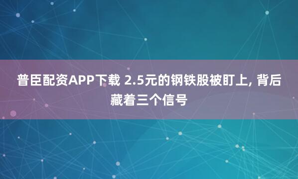普臣配资APP下载 2.5元的钢铁股被盯上, 背后藏着三个信号