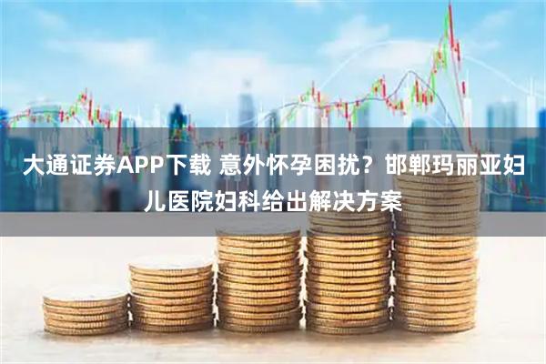 大通证券APP下载 意外怀孕困扰？邯郸玛丽亚妇儿医院妇科给出解决方案