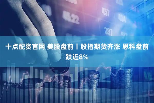 十点配资官网 美股盘前丨股指期货齐涨 思科盘前跌近8%