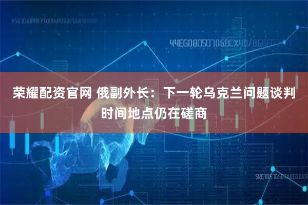 荣耀配资官网 俄副外长：下一轮乌克兰问题谈判时间地点仍在磋商