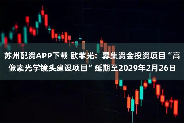 苏州配资APP下载 欧菲光：募集资金投资项目“高像素光学镜头建设项目”延期至2029年2月26日