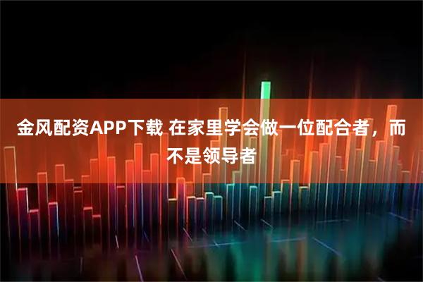 金风配资APP下载 在家里学会做一位配合者，而不是领导者
