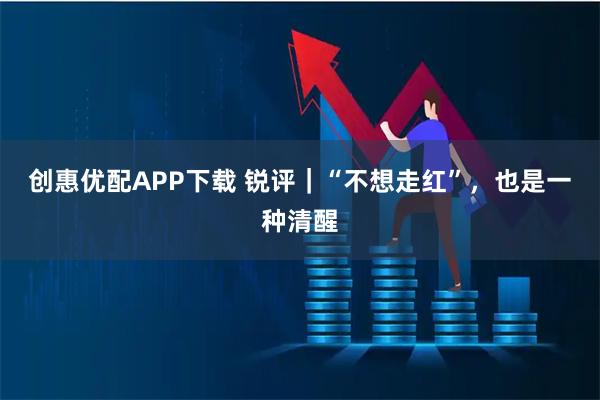 创惠优配APP下载 锐评｜“不想走红”，也是一种清醒