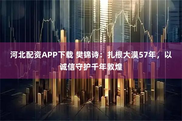 河北配资APP下载 樊锦诗：扎根大漠57年，以诚信守护千年敦煌