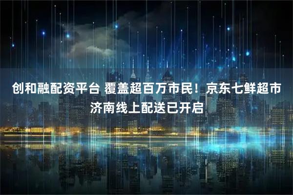 创和融配资平台 覆盖超百万市民！京东七鲜超市济南线上配送已开启