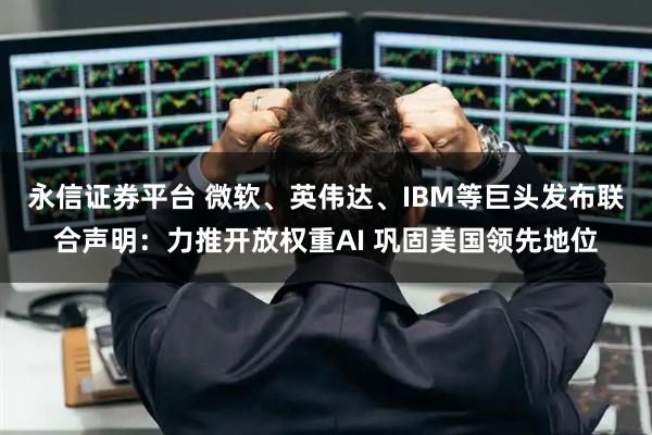 永信证券平台 微软、英伟达、IBM等巨头发布联合声明：力推开放权重AI 巩固美国领先地位