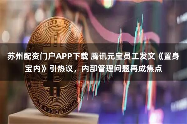 苏州配资门户APP下载 腾讯元宝员工发文《置身宝内》引热议，内部管理问题再成焦点